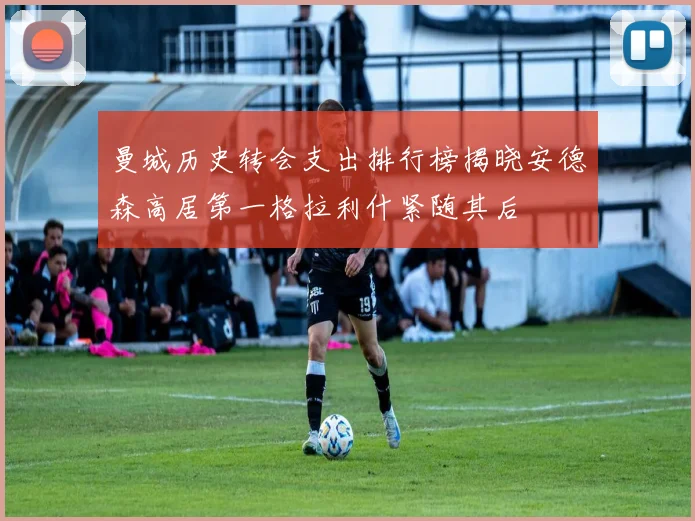曼城历史转会支出排行榜揭晓安德森高居第一格拉利什紧随其后