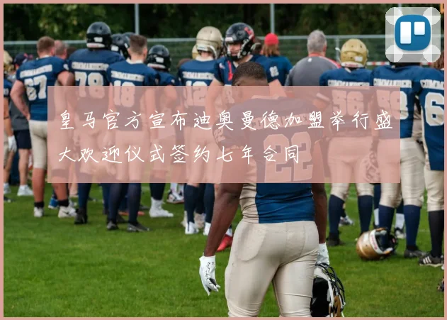 皇马官方宣布迪奥曼德加盟举行盛大欢迎仪式签约七年合同