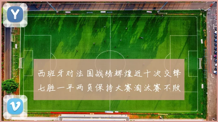 西班牙对法国战绩辉煌近十次交锋七胜一平两负保持大赛淘汰赛不败