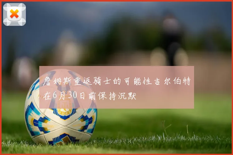 詹姆斯重返骑士的可能性吉尔伯特在6月30日前保持沉默