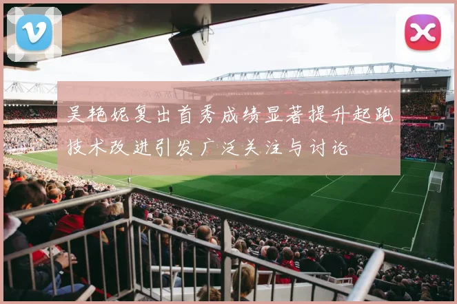 吴艳妮复出首秀成绩显著提升起跑技术改进引发广泛关注与讨论