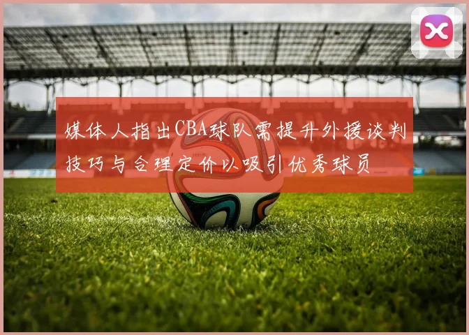 媒体人指出CBA球队需提升外援谈判技巧与合理定价以吸引优秀球员