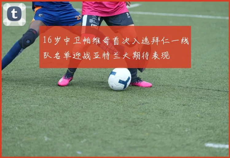 16岁中卫帕维奇首次入选拜仁一线队名单迎战亚特兰大期待表现