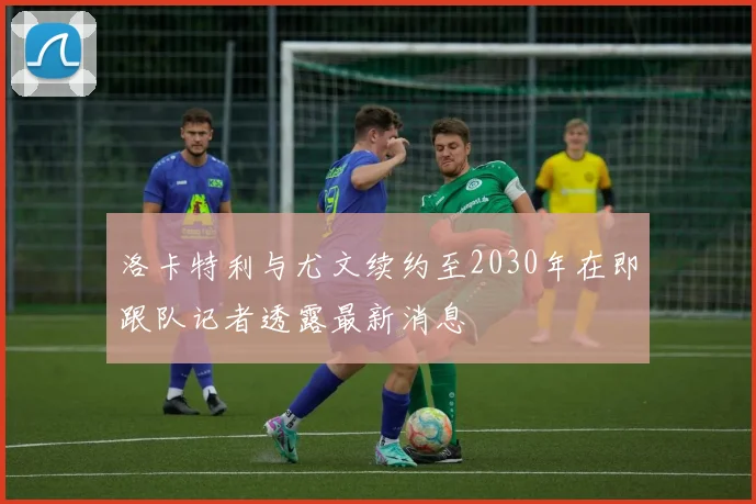 洛卡特利与尤文续约至2030年在即跟队记者透露最新消息