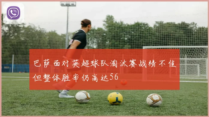 巴萨面对英超球队淘汰赛战绩不佳但整体胜率仍高达56