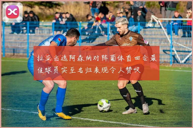 拉亚当选阿森纳对阵葡体首回合最佳球员实至名归表现令人赞叹