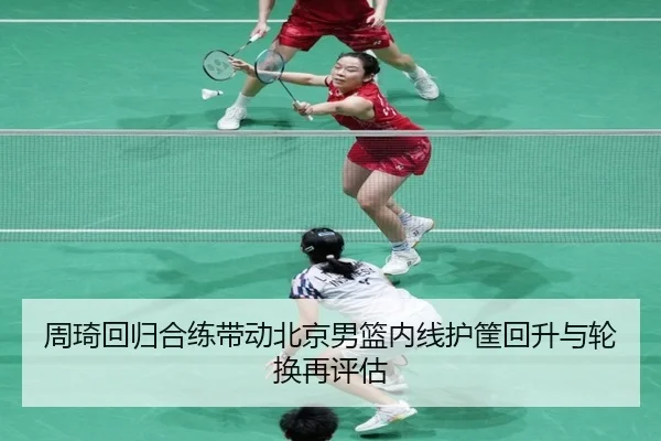 周琦回归合练带动北京男篮内线护筐回升与轮换再评估
