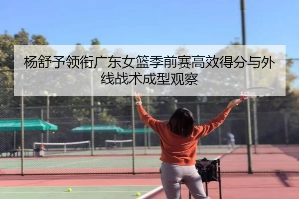 杨舒予领衔广东女篮季前赛高效得分与外线战术成型观察